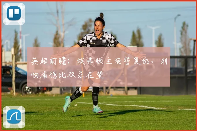 英超前瞻:埃弗顿主场誓复仇,利物浦德比双杀在望
