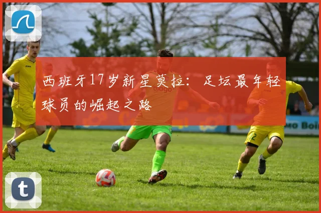 西班牙17岁新星莫拉:足坛最年轻球员的崛起之路