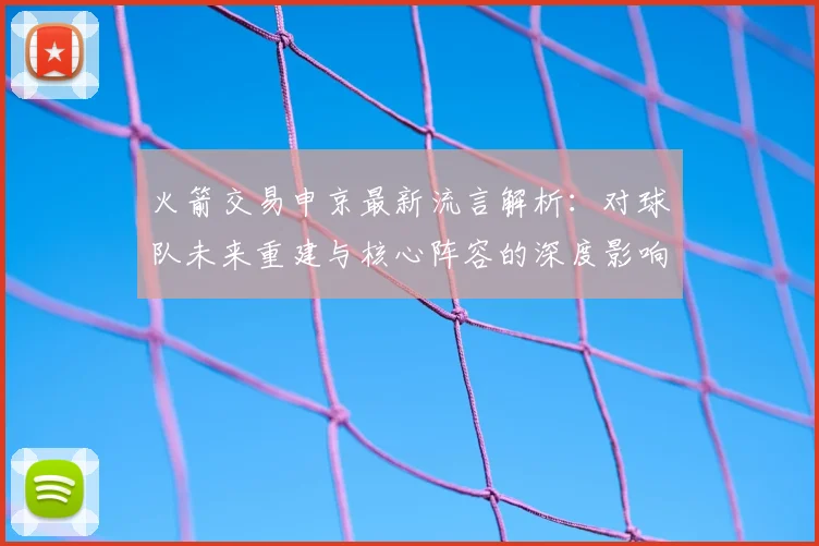 火箭交易申京最新流言解析：对球队未来重建与核心阵容的深度影响