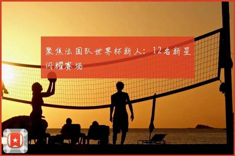 聚焦法国队世界杯新人:12名新星闪耀赛场