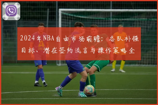 2024年NBA自由市场前瞻：各队补强目标、潜在签约流言与操作策略全解析
