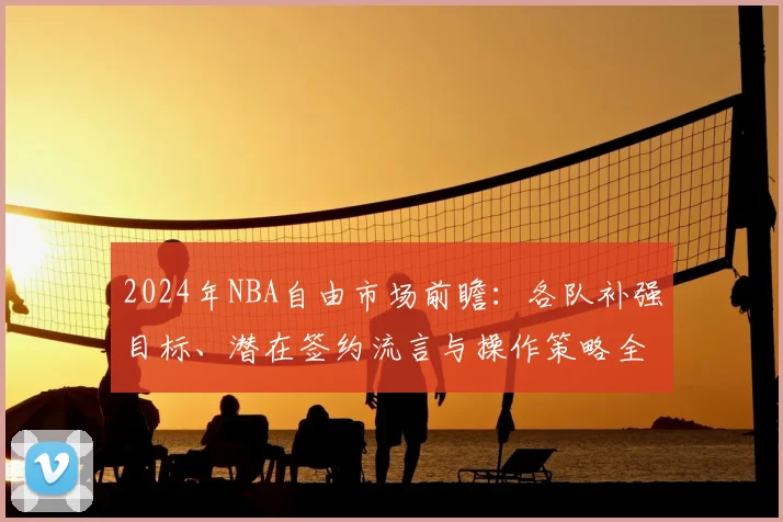 2024年NBA自由市场前瞻:各队补强目标、潜在签约流言与操作策略全解析