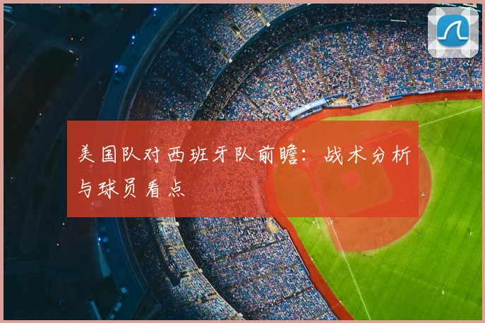 美国队对西班牙队前瞻：战术分析与球员看点