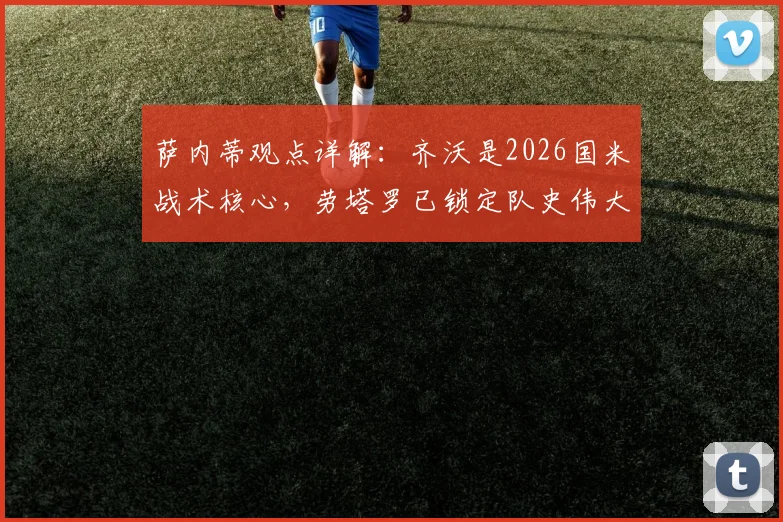 萨内蒂观点详解：齐沃是2026国米战术核心，劳塔罗已锁定队史伟大地位，附关键球员分析