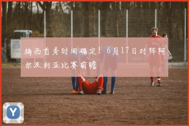 梅西首秀时间确定!6月17日对阵阿尔及利亚比赛前瞻